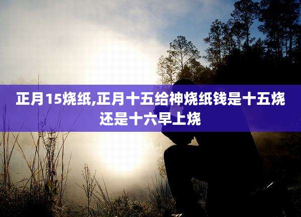 正月15烧纸,正月十五给神烧纸钱是十五烧还是十六早上烧