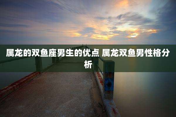 属龙的双鱼座男生的优点 属龙双鱼男性格分析