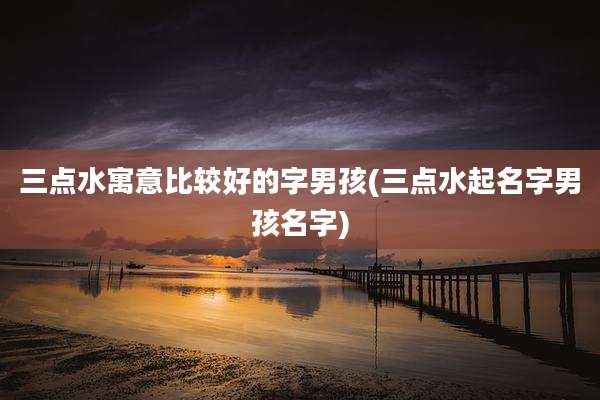 三点水寓意比较好的字男孩(三点水起名字男孩名字)