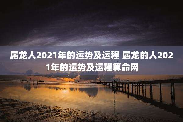 属龙人2021年的运势及运程 属龙的人2021年的运势及运程算命网