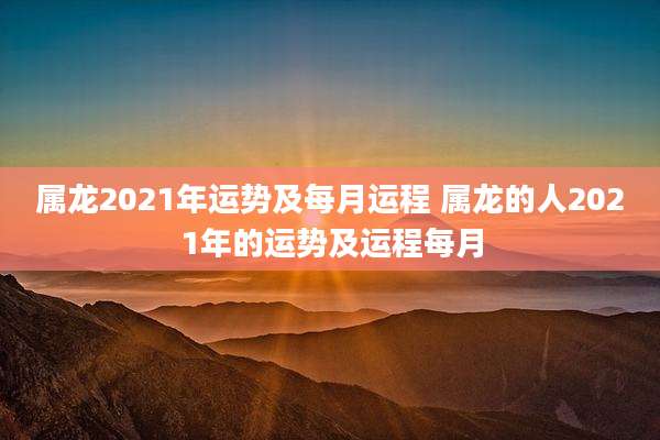 属龙2021年运势及每月运程 属龙的人2021年的运势及运程每月