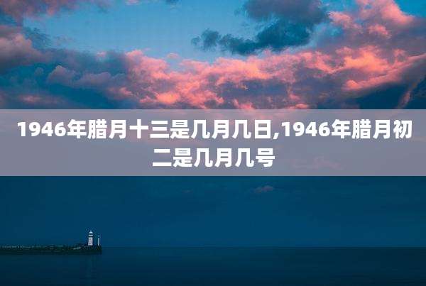 1946年腊月十三是几月几日,1946年腊月初二是几月几号