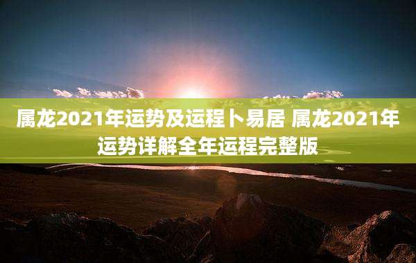 属龙2021年运势及运程卜易居 属龙2021年运势详解全年运程完整版