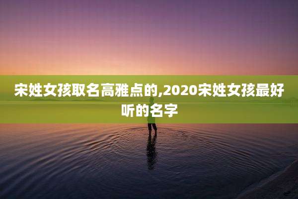 宋姓女孩取名高雅点的,2020宋姓女孩最好听的名字