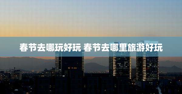 春节去哪玩好玩 春节去哪里旅游好玩