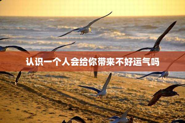 认识一个人会给你带来不好运气吗