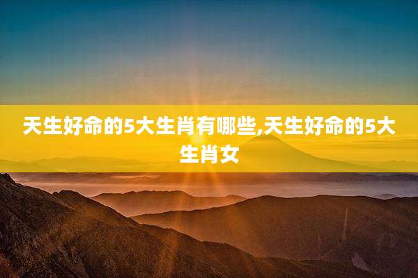 天生好命的5大生肖有哪些,天生好命的5大生肖女