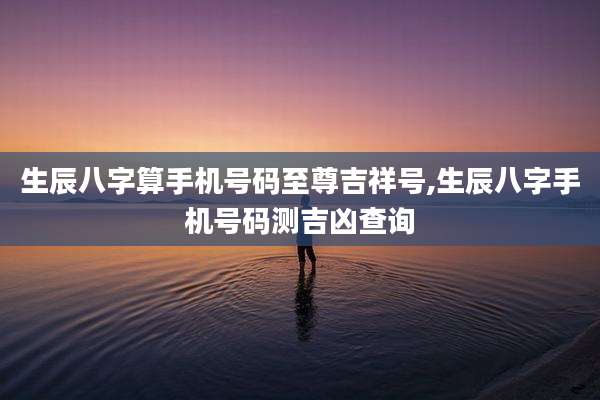 生辰八字算手机号码至尊吉祥号,生辰八字手机号码测吉凶查询