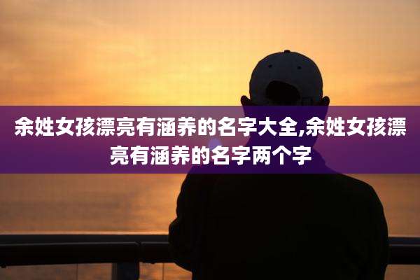 余姓女孩漂亮有涵养的名字大全,余姓女孩漂亮有涵养的名字两个字