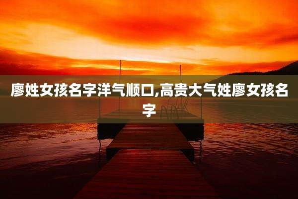 廖姓女孩名字洋气顺口,高贵大气姓廖女孩名字