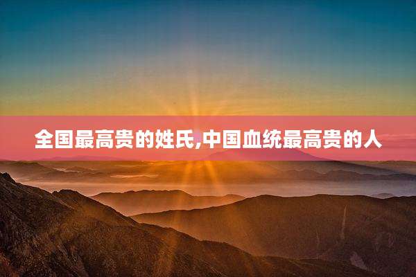 全国最高贵的姓氏,中国血统最高贵的人