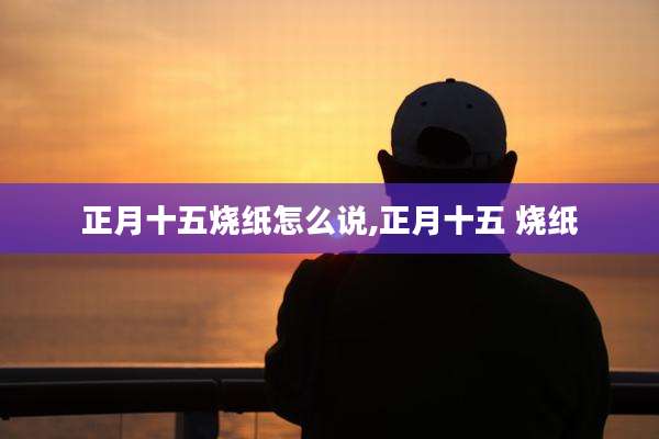 正月十五烧纸怎么说,正月十五 烧纸