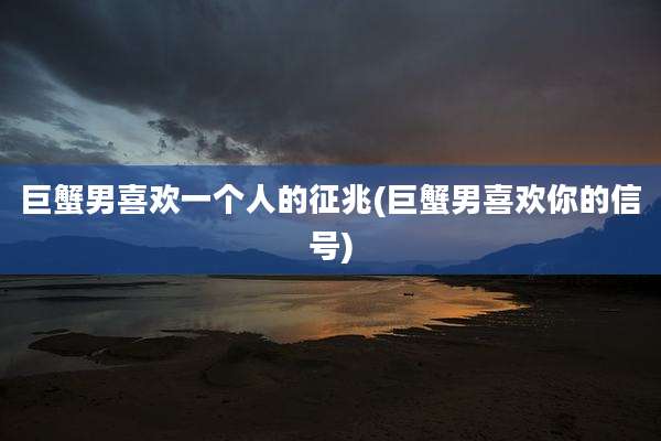 巨蟹男喜欢一个人的征兆(巨蟹男喜欢你的信号)
