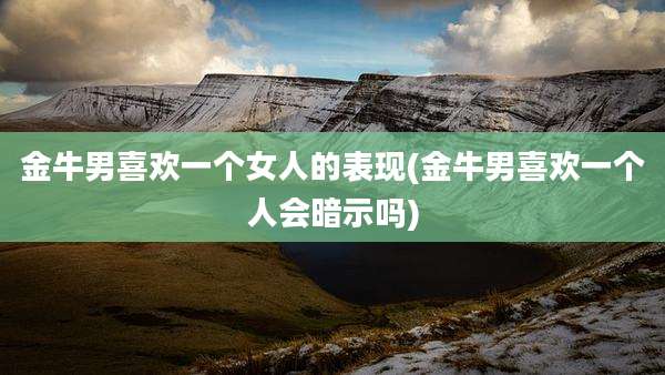金牛男喜欢一个女人的表现(金牛男喜欢一个人会暗示吗)