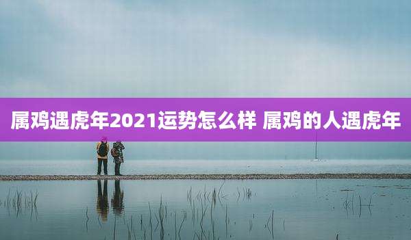 属鸡遇虎年2021运势怎么样 属鸡的人遇虎年