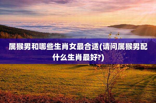 属猴男和哪些生肖女最合适(请问属猴男配什么生肖最好?)