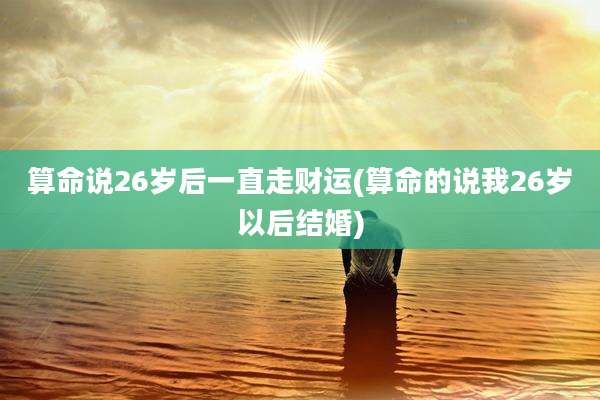 算命说26岁后一直走财运(算命的说我26岁以后结婚)