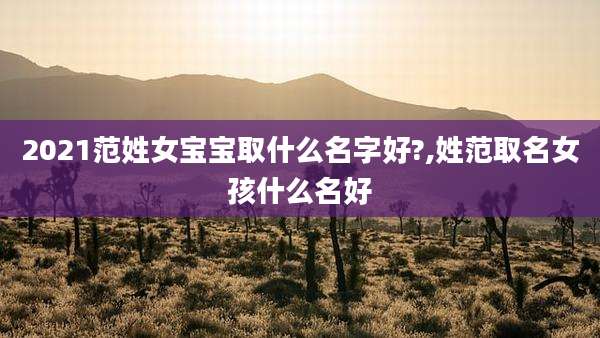 2021范姓女宝宝取什么名字好?,姓范取名女孩什么名好
