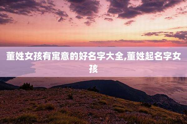 董姓女孩有寓意的好名字大全,董姓起名字女孩
