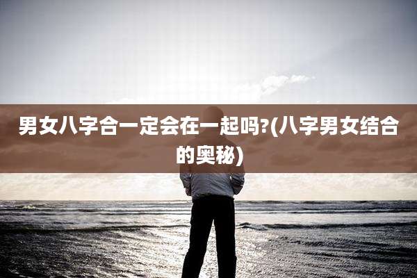 男女八字合一定会在一起吗?(八字男女结合的奥秘)