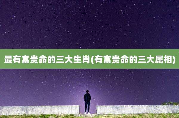 最有富贵命的三大生肖(有富贵命的三大属相)