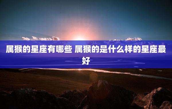 属猴的星座有哪些 属猴的是什么样的星座最好