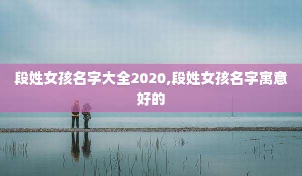 段姓女孩名字大全2020,段姓女孩名字寓意好的