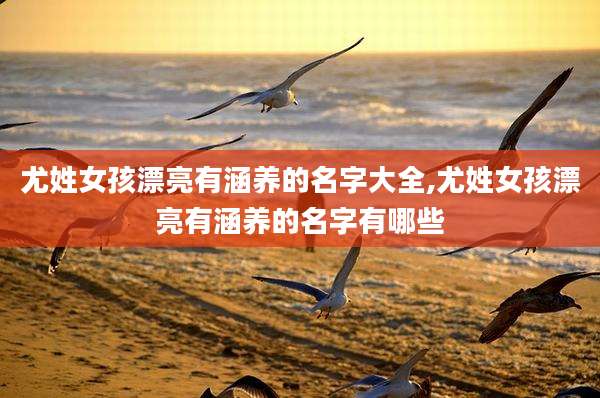 尤姓女孩漂亮有涵养的名字大全,尤姓女孩漂亮有涵养的名字有哪些