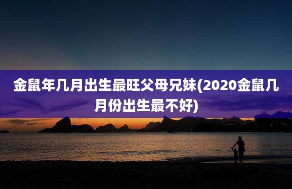 金鼠年几月出生最旺父母兄妹(2020金鼠几月份出生最不好)