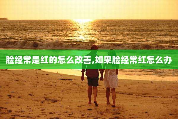 脸经常是红的怎么改善,如果脸经常红怎么办
