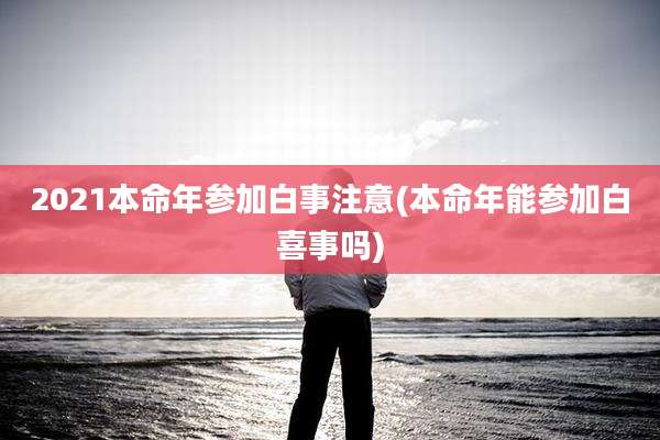 2021本命年参加白事注意(本命年能参加白喜事吗)