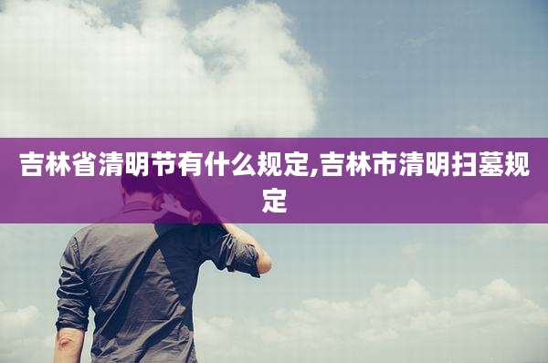 吉林省清明节有什么规定,吉林市清明扫墓规定