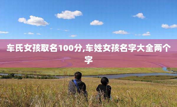 车氏女孩取名100分,车姓女孩名字大全两个字