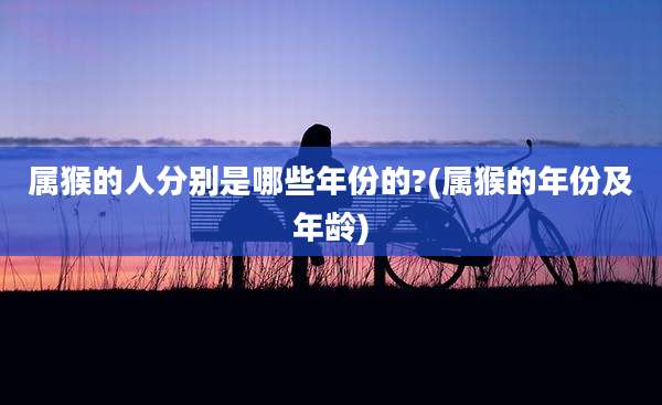 属猴的人分别是哪些年份的?(属猴的年份及年龄)