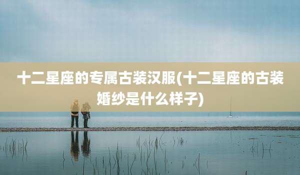 十二星座的专属古装汉服(十二星座的古装婚纱是什么样子)