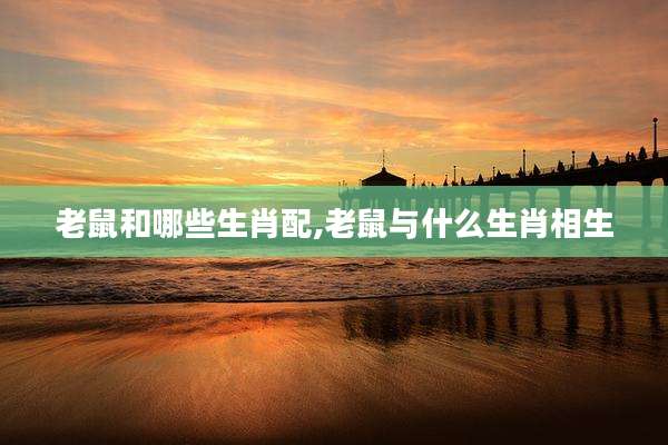 老鼠和哪些生肖配,老鼠与什么生肖相生