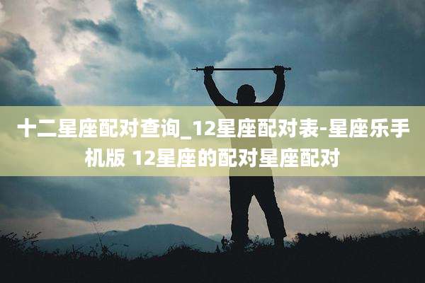十二星座配对查询_12星座配对表-星座乐手机版 12星座的配对星座配对