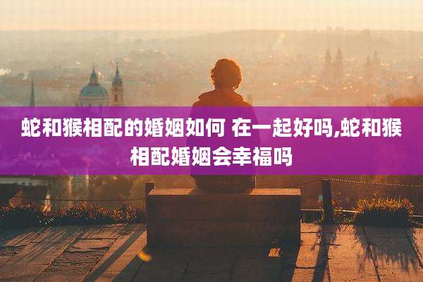 蛇和猴相配的婚姻如何 在一起好吗,蛇和猴相配婚姻会幸福吗