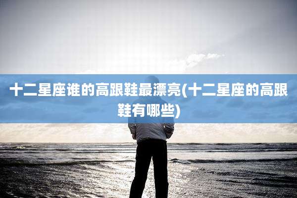 十二星座谁的高跟鞋最漂亮(十二星座的高跟鞋有哪些)