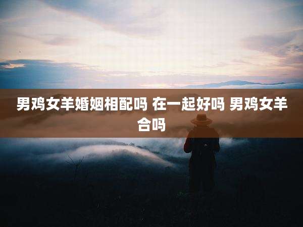 男鸡女羊婚姻相配吗 在一起好吗 男鸡女羊合吗