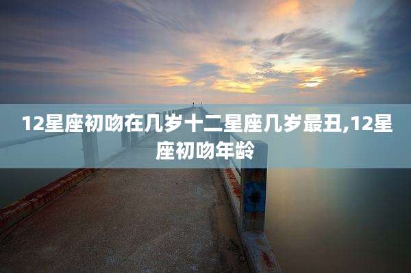 12星座初吻在几岁十二星座几岁最丑,12星座初吻年龄