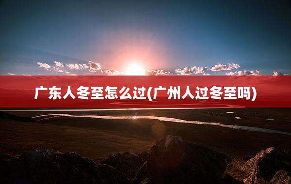 广东人冬至怎么过(广州人过冬至吗)