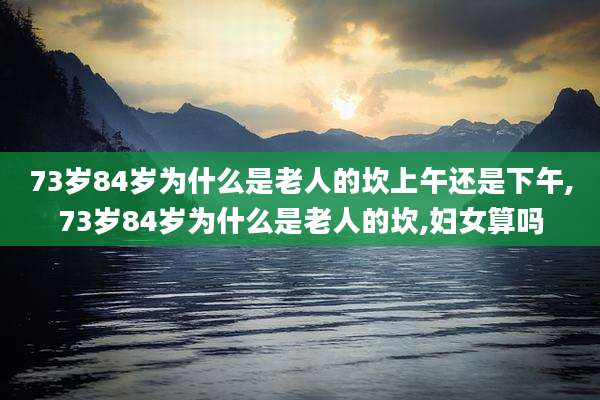 73岁84岁为什么是老人的坎上午还是下午,73岁84岁为什么是老人的坎,妇女算吗