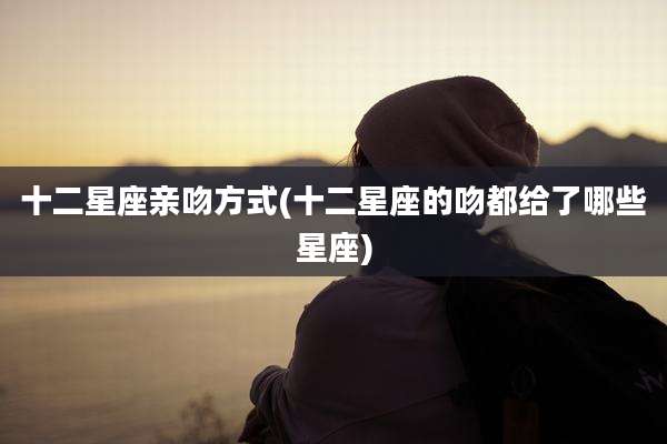 十二星座亲吻方式(十二星座的吻都给了哪些星座)
