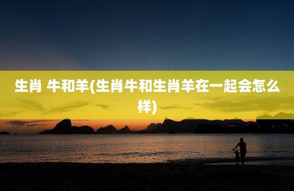 生肖 牛和羊(生肖牛和生肖羊在一起会怎么样)