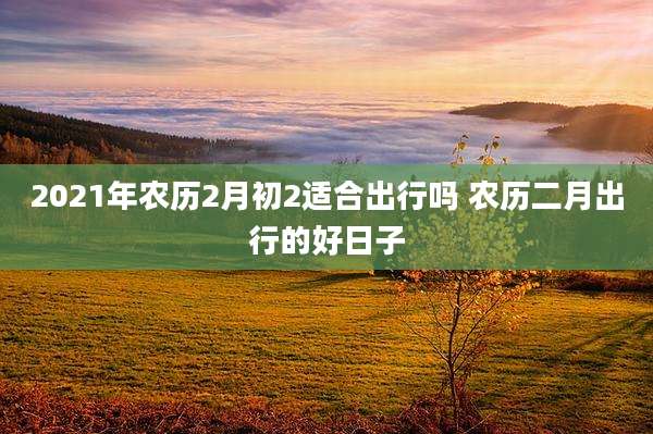 2021年农历2月初2适合出行吗 农历二月出行的好日子
