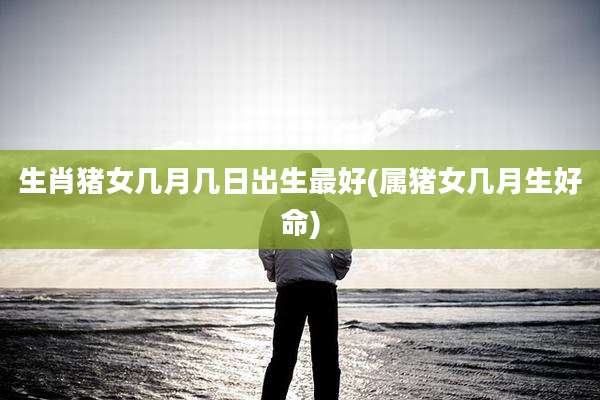 生肖猪女几月几日出生最好(属猪女几月生好命)