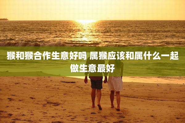 猴和猴合作生意好吗 属猴应该和属什么一起做生意最好