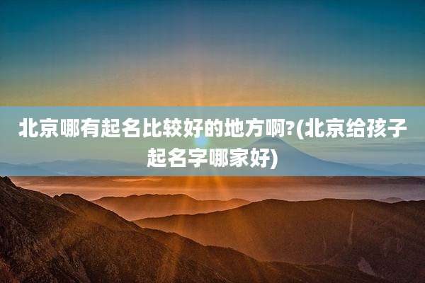 北京哪有起名比较好的地方啊?(北京给孩子起名字哪家好)