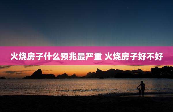 火烧房子什么预兆最严重 火烧房子好不好